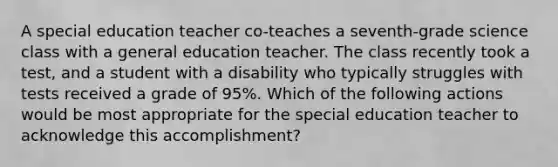 A special education teacher co-teaches a seventh-grade science class with a general education teacher. The class recently took a test, and a student with a disability who typically struggles with tests received a grade of 95%. Which of the following actions would be most appropriate for the special education teacher to acknowledge this accomplishment?