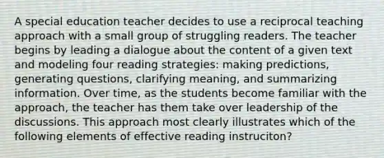 A special education teacher decides to use a reciprocal teaching approach with a small group of struggling readers. The teacher begins by leading a dialogue about the content of a given text and modeling four reading strategies: making predictions, generating questions, clarifying meaning, and summarizing information. Over time, as the students become familiar with the approach, the teacher has them take over leadership of the discussions. This approach most clearly illustrates which of the following elements of effective reading instruciton?