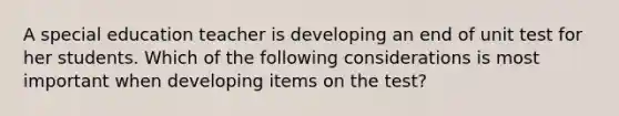 A special education teacher is developing an end of unit test for her students. Which of the following considerations is most important when developing items on the test?