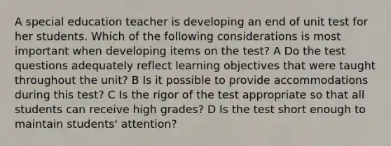 A special education teacher is developing an end of unit test for her students. Which of the following considerations is most important when developing items on the test? A Do the test questions adequately reflect learning objectives that were taught throughout the unit? B Is it possible to provide accommodations during this test? C Is the rigor of the test appropriate so that all students can receive high grades? D Is the test short enough to maintain students' attention?