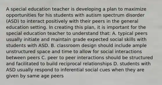 A special education teacher is developing a plan to maximize opportunities for his students with autism spectrum disorder (ASD) to interact positively with their peers in the general education setting. In creating this plan, it is important for the special education teacher to understand that: A. typical peers usually initiate and maintain grade expected social skills with students with ASD. B. classroom design should include ample unstructured space and time to allow for social interactions between peers C. peer to peer interactions should be structured and facilitated to build reciprocal relationships D. students with ASD usually respond to inferential social cues when they are given by same age peers