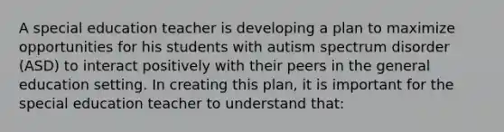 A special education teacher is developing a plan to maximize opportunities for his students with autism spectrum disorder (ASD) to interact positively with their peers in the general education setting. In creating this plan, it is important for the special education teacher to understand that: