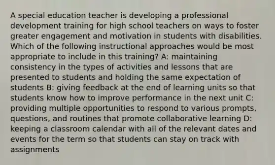 A special education teacher is developing a professional development training for high school teachers on ways to foster greater engagement and motivation in students with disabilities. Which of the following instructional approaches would be most appropriate to include in this training? A: maintaining consistency in the types of activities and lessons that are presented to students and holding the same expectation of students B: giving feedback at the end of learning units so that students know how to improve performance in the next unit C: providing multiple opportunities to respond to various prompts, questions, and routines that promote collaborative learning D: keeping a classroom calendar with all of the relevant dates and events for the term so that students can stay on track with assignments