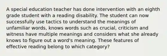 A special education teacher has done intervention with an eighth grade student with a reading disability. The student can now successfully use tactics to understand the meanings of unfamiliar words, knows words such as crucial, criticism and witness have multiple meanings and considers what she already knows to figure out a word's meaning. These features of effective reading belong to which category?