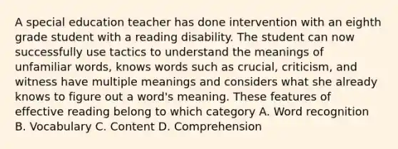 A special education teacher has done intervention with an eighth grade student with a reading disability. The student can now successfully use tactics to understand the meanings of unfamiliar words, knows words such as crucial, criticism, and witness have multiple meanings and considers what she already knows to figure out a word's meaning. These features of effective reading belong to which category A. Word recognition B. Vocabulary C. Content D. Comprehension