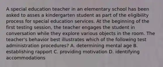 A special education teacher in an elementary school has been asked to asses a kindergarten student as part of the eligibility process for special education services. At the beginning of the first testing session, the teacher engages the student in conversation while they explore various objects in the room. The teacher's behavior best illustrates which of the following test administration procedures? A. determining mental age B. establishing rapport C. providing motivation D. identifying accommodations