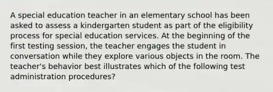 A special education teacher in an elementary school has been asked to assess a kindergarten student as part of the eligibility process for special education services. At the beginning of the first testing session, the teacher engages the student in conversation while they explore various objects in the room. The teacher's behavior best illustrates which of the following test administration procedures?