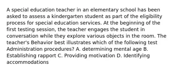 A special education teacher in an elementary school has been asked to assess a kindergarten student as part of the eligibility process for special education services. At the beginning of the first testing session, the teacher engages the student in conversation while they explore various objects in the room. The teacher's Behavior best illustrates which of the following test Administration procedures? A. determining mental age B. Establishing rapport C. Providing motivation D. Identifying accommodations