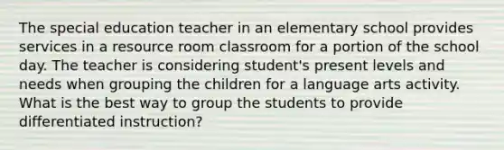 The special education teacher in an elementary school provides services in a resource room classroom for a portion of the school day. The teacher is considering student's present levels and needs when grouping the children for a language arts activity. What is the best way to group the students to provide differentiated instruction?