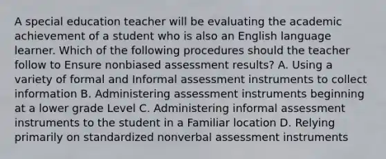 A special education teacher will be evaluating the academic achievement of a student who is also an English language learner. Which of the following procedures should the teacher follow to Ensure nonbiased assessment results? A. Using a variety of formal and Informal assessment instruments to collect information B. Administering assessment instruments beginning at a lower grade Level C. Administering informal assessment instruments to the student in a Familiar location D. Relying primarily on standardized nonverbal assessment instruments