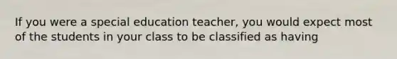 If you were a special education teacher, you would expect most of the students in your class to be classified as having