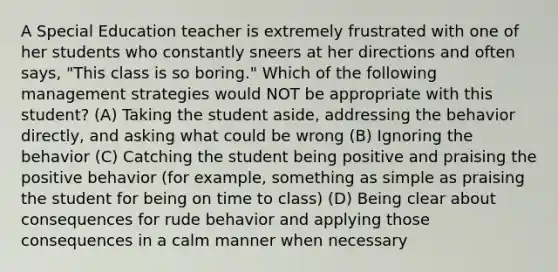 A Special Education teacher is extremely frustrated with one of her students who constantly sneers at her directions and often says, "This class is so boring." Which of the following management strategies would NOT be appropriate with this student? (A) Taking the student aside, addressing the behavior directly, and asking what could be wrong (B) Ignoring the behavior (C) Catching the student being positive and praising the positive behavior (for example, something as simple as praising the student for being on time to class) (D) Being clear about consequences for rude behavior and applying those consequences in a calm manner when necessary