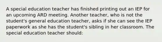 A special education teacher has finished printing out an IEP for an upcoming ARD meeting. Another teacher, who is not the student's general education teacher, asks if she can see the IEP paperwork as she has the student's sibling in her classroom. The special education teacher should: