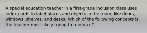 A special education teacher in a first-grade inclusion class uses index cards to label places and objects in the room, like doors, windows, shelves, and desks. Which of the following concepts is the teacher most likely trying to reinforce?