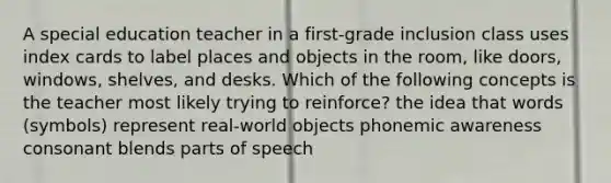 A special education teacher in a first-grade inclusion class uses index cards to label places and objects in the room, like doors, windows, shelves, and desks. Which of the following concepts is the teacher most likely trying to reinforce? the idea that words (symbols) represent real-world objects phonemic awareness consonant blends parts of speech