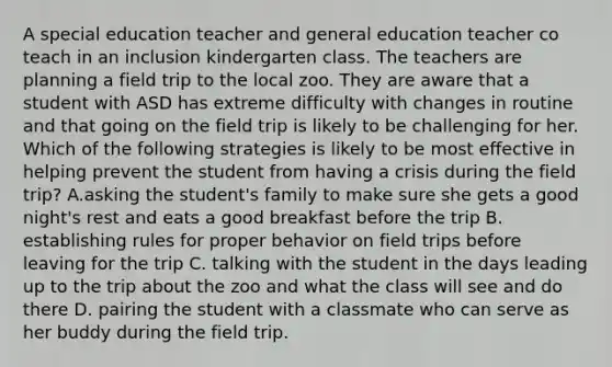 A special education teacher and general education teacher co teach in an inclusion kindergarten class. The teachers are planning a field trip to the local zoo. They are aware that a student with ASD has extreme difficulty with changes in routine and that going on the field trip is likely to be challenging for her. Which of the following strategies is likely to be most effective in helping prevent the student from having a crisis during the field trip? A.asking the student's family to make sure she gets a good night's rest and eats a good breakfast before the trip B. establishing rules for proper behavior on field trips before leaving for the trip C. talking with the student in the days leading up to the trip about the zoo and what the class will see and do there D. pairing the student with a classmate who can serve as her buddy during the field trip.