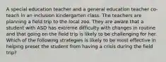 A special education teacher and a general education teacher co-teach in an inclusion kindergarten class. The teachers are planning a field trip to the local zoo. They are aware that a student with ASD has extreme difficulty with changes in routine and that going on the field trip is likely to be challenging for her. Which of the following strategies is likely to be most effective in helping preset the student from having a crisis during the field trip?