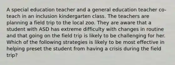 A special education teacher and a general education teacher co-teach in an inclusion kindergarten class. The teachers are planning a field trip to the local zoo. They are aware that a student with ASD has extreme difficulty with changes in routine and that going on the field trip is likely to be challenging for her. Which of the following strategies is likely to be most effective in helping preset the student from having a crisis during the field trip?