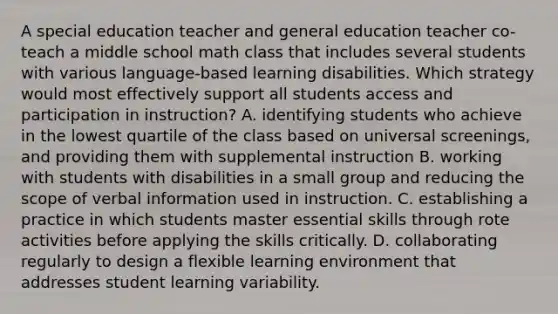 A special education teacher and general education teacher co-teach a middle school math class that includes several students with various language-based learning disabilities. Which strategy would most effectively support all students access and participation in instruction? A. identifying students who achieve in the lowest quartile of the class based on universal screenings, and providing them with supplemental instruction B. working with students with disabilities in a small group and reducing the scope of verbal information used in instruction. C. establishing a practice in which students master essential skills through rote activities before applying the skills critically. D. collaborating regularly to design a flexible learning environment that addresses student learning variability.