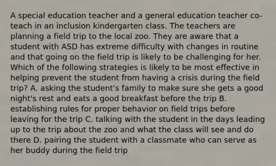 A special education teacher and a general education teacher co-teach in an inclusion kindergarten class. The teachers are planning a field trip to the local zoo. They are aware that a student with ASD has extreme difficulty with changes in routine and that going on the field trip is likely to be challenging for her. Which of the following strategies is likely to be most effective in helping prevent the student from having a crisis during the field trip? A. asking the student's family to make sure she gets a good night's rest and eats a good breakfast before the trip B. establishing rules for proper behavior on field trips before leaving for the trip C. talking with the student in the days leading up to the trip about the zoo and what the class will see and do there D. pairing the student with a classmate who can serve as her buddy during the field trip