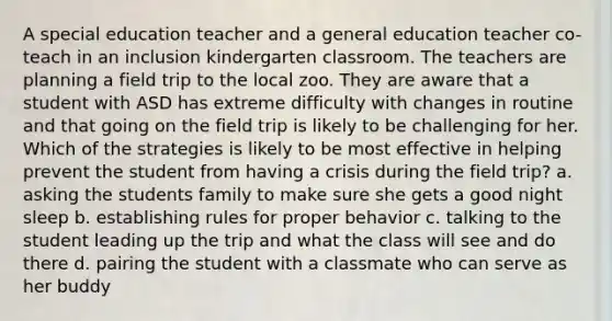 A special education teacher and a general education teacher co-teach in an inclusion kindergarten classroom. The teachers are planning a field trip to the local zoo. They are aware that a student with ASD has extreme difficulty with changes in routine and that going on the field trip is likely to be challenging for her. Which of the strategies is likely to be most effective in helping prevent the student from having a crisis during the field trip? a. asking the students family to make sure she gets a good night sleep b. establishing rules for proper behavior c. talking to the student leading up the trip and what the class will see and do there d. pairing the student with a classmate who can serve as her buddy