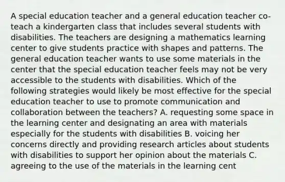 A special education teacher and a general education teacher co-teach a kindergarten class that includes several students with disabilities. The teachers are designing a mathematics learning center to give students practice with shapes and patterns. The general education teacher wants to use some materials in the center that the special education teacher feels may not be very accessible to the students with disabilities. Which of the following strategies would likely be most effective for the special education teacher to use to promote communication and collaboration between the teachers? A. requesting some space in the learning center and designating an area with materials especially for the students with disabilities B. voicing her concerns directly and providing research articles about students with disabilities to support her opinion about the materials C. agreeing to the use of the materials in the learning cent