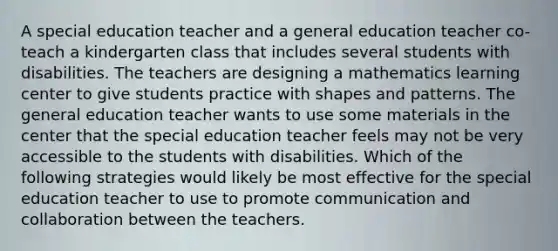 A special education teacher and a general education teacher co-teach a kindergarten class that includes several students with disabilities. The teachers are designing a mathematics learning center to give students practice with shapes and patterns. The general education teacher wants to use some materials in the center that the special education teacher feels may not be very accessible to the students with disabilities. Which of the following strategies would likely be most effective for the special education teacher to use to promote communication and collaboration between the teachers.