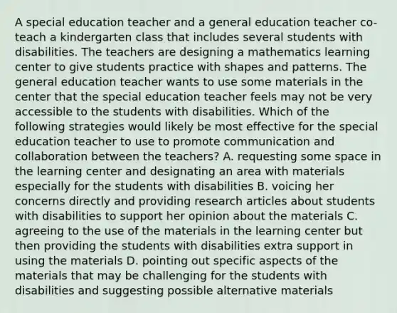 A special education teacher and a general education teacher co-teach a kindergarten class that includes several students with disabilities. The teachers are designing a mathematics learning center to give students practice with shapes and patterns. The general education teacher wants to use some materials in the center that the special education teacher feels may not be very accessible to the students with disabilities. Which of the following strategies would likely be most effective for the special education teacher to use to promote communication and collaboration between the teachers? A. requesting some space in the learning center and designating an area with materials especially for the students with disabilities B. voicing her concerns directly and providing research articles about students with disabilities to support her opinion about the materials C. agreeing to the use of the materials in the learning center but then providing the students with disabilities extra support in using the materials D. pointing out specific aspects of the materials that may be challenging for the students with disabilities and suggesting possible alternative materials