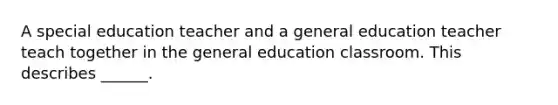 A special education teacher and a general education teacher teach together in the general education classroom. This describes ______.