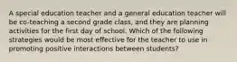 A special education teacher and a general education teacher will be co-teaching a second grade class, and they are planning activities for the first day of school. Which of the following strategies would be most effective for the teacher to use in promoting positive interactions between students?