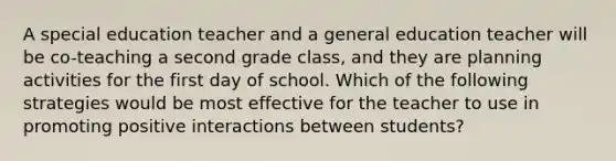 A special education teacher and a general education teacher will be co-teaching a second grade class, and they are planning activities for the first day of school. Which of the following strategies would be most effective for the teacher to use in promoting positive interactions between students?