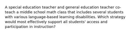 A special education teacher and general education teacher co-teach a middle school math class that includes several students with various language-based learning disabilities. Which strategy would most effectively support all students' access and participation in instruction?