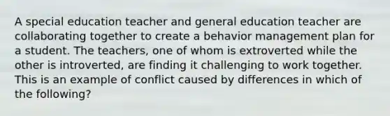 A special education teacher and general education teacher are collaborating together to create a behavior management plan for a student. The teachers, one of whom is extroverted while the other is introverted, are finding it challenging to work together. This is an example of conflict caused by differences in which of the following?