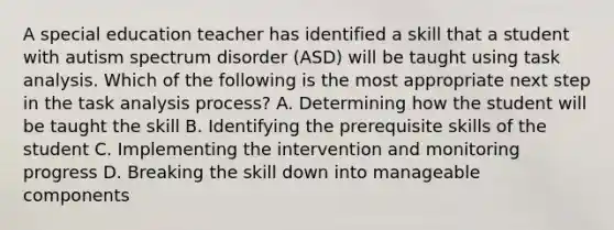 A special education teacher has identified a skill that a student with autism spectrum disorder (ASD) will be taught using task analysis. Which of the following is the most appropriate next step in the task analysis process? A. Determining how the student will be taught the skill B. Identifying the prerequisite skills of the student C. Implementing the intervention and monitoring progress D. Breaking the skill down into manageable components