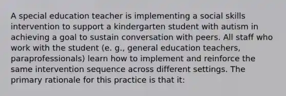 A special education teacher is implementing a social skills intervention to support a kindergarten student with autism in achieving a goal to sustain conversation with peers. All staff who work with the student (e. g., general education teachers, paraprofessionals) learn how to implement and reinforce the same intervention sequence across different settings. The primary rationale for this practice is that it: