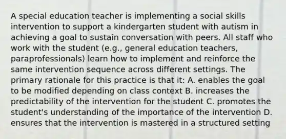 A special education teacher is implementing a social skills intervention to support a kindergarten student with autism in achieving a goal to sustain conversation with peers. All staff who work with the student (e.g., general education teachers, paraprofessionals) learn how to implement and reinforce the same intervention sequence across different settings. The primary rationale for this practice is that it: A. enables the goal to be modified depending on class context B. increases the predictability of the intervention for the student C. promotes the student's understanding of the importance of the intervention D. ensures that the intervention is mastered in a structured setting