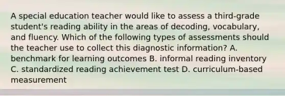 A special education teacher would like to assess a third-grade student's reading ability in the areas of decoding, vocabulary, and fluency. Which of the following types of assessments should the teacher use to collect this diagnostic information? A. benchmark for learning outcomes B. informal reading inventory C. standardized reading achievement test D. curriculum-based measurement