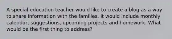 A special education teacher would like to create a blog as a way to share information with the families. It would include monthly calendar, suggestions, upcoming projects and homework. What would be the first thing to address?