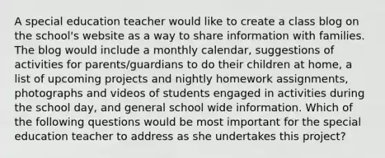 A special education teacher would like to create a class blog on the school's website as a way to share information with families. The blog would include a monthly calendar, suggestions of activities for parents/guardians to do their children at home, a list of upcoming projects and nightly homework assignments, photographs and videos of students engaged in activities during the school day, and general school wide information. Which of the following questions would be most important for the special education teacher to address as she undertakes this project?