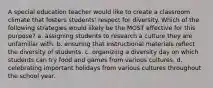 A special education teacher would like to create a classroom climate that fosters students' respect for diversity. Which of the following strategies would likely be the MOST effective for this purpose? a. assigning students to research a culture they are unfamiliar with. b. ensuring that instructional materials reflect the diversity of students. c. organizing a diversity day on which students can try food and games from various cultures. d. celebrating important holidays from various cultures throughout the school year.