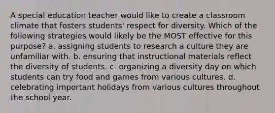 A special education teacher would like to create a classroom climate that fosters students' respect for diversity. Which of the following strategies would likely be the MOST effective for this purpose? a. assigning students to research a culture they are unfamiliar with. b. ensuring that instructional materials reflect the diversity of students. c. organizing a diversity day on which students can try food and games from various cultures. d. celebrating important holidays from various cultures throughout the school year.