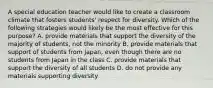 A special education teacher would like to create a classroom climate that fosters students' respect for diversity. Which of the following strategies would likely be the most effective for this purpose? A. provide materials that support the diversity of the majority of students, not the minority B. provide materials that support of students from Japan, even though there are no students from Japan in the class C. provide materials that support the diversity of all students D. do not provide any materials supporting diversity