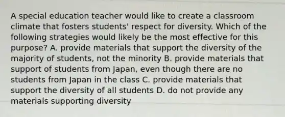 A special education teacher would like to create a classroom climate that fosters students' respect for diversity. Which of the following strategies would likely be the most effective for this purpose? A. provide materials that support the diversity of the majority of students, not the minority B. provide materials that support of students from Japan, even though there are no students from Japan in the class C. provide materials that support the diversity of all students D. do not provide any materials supporting diversity