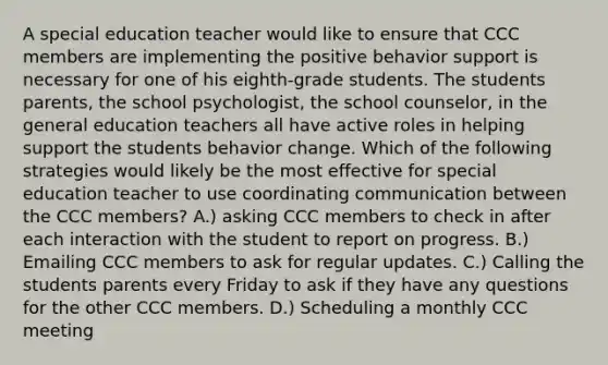 A special education teacher would like to ensure that CCC members are implementing the positive behavior support is necessary for one of his eighth-grade students. The students parents, the school psychologist, the school counselor, in the general education teachers all have active roles in helping support the students behavior change. Which of the following strategies would likely be the most effective for special education teacher to use coordinating communication between the CCC members? A.) asking CCC members to check in after each interaction with the student to report on progress. B.) Emailing CCC members to ask for regular updates. C.) Calling the students parents every Friday to ask if they have any questions for the other CCC members. D.) Scheduling a monthly CCC meeting