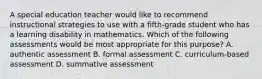 A special education teacher would like to recommend instructional strategies to use with a fifth-grade student who has a learning disability in mathematics. Which of the following assessments would be most appropriate for this purpose? A. authentic assessment B. formal assessment C. curriculum-based assessment D. summative assessment