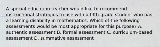 A special education teacher would like to recommend instructional strategies to use with a fifth-grade student who has a learning disability in mathematics. Which of the following assessments would be most appropriate for this purpose? A. authentic assessment B. formal assessment C. curriculum-based assessment D. summative assessment