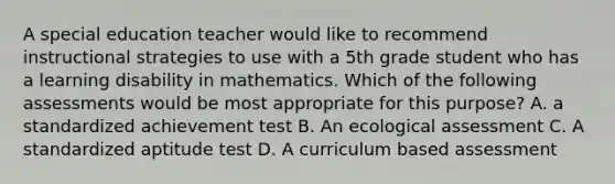 A special education teacher would like to recommend instructional strategies to use with a 5th grade student who has a learning disability in mathematics. Which of the following assessments would be most appropriate for this purpose? A. a standardized achievement test B. An ecological assessment C. A standardized aptitude test D. A curriculum based assessment