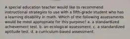 A special education teacher would like to recommend instructional strategies to use with a fifth-grade student who has a learning disability in math. Which of the following assessments would be most appropriate for this purpose? a. a standardized achievement test. b. an ecological assessment. c. a standardized aptitude test. d. a curriculum-based assessment.