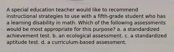 A special education teacher would like to recommend instructional strategies to use with a fifth-grade student who has a learning disability in math. Which of the following assessments would be most appropriate for this purpose? a. a standardized achievement test. b. an ecological assessment. c. a standardized aptitude test. d. a curriculum-based assessment.