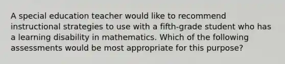 A special education teacher would like to recommend instructional strategies to use with a fifth-grade student who has a learning disability in mathematics. Which of the following assessments would be most appropriate for this purpose?